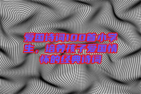 愛(ài)國(guó)詩(shī)詞100首小學(xué)生，培養(yǎng)孩子愛(ài)國(guó)情懷的經(jīng)典詩(shī)詞