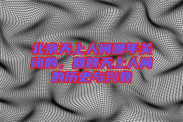 北京天上人間哪年關(guān)閉的，回顧天上人間的歷史與興衰