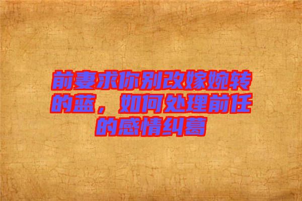 前妻求你別改嫁婉轉(zhuǎn)的藍(lán)，如何處理前任的感情糾葛