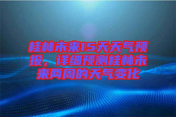 桂林未來(lái)15天天氣預(yù)報(bào)，詳細(xì)預(yù)測(cè)桂林未來(lái)兩周的天氣變化