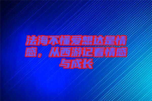 法海不懂愛(ài)想達(dá)是情感，從西游記看情感與成長(zhǎng)
