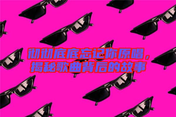 徹徹底底忘記你原唱，揭秘歌曲背后的故事