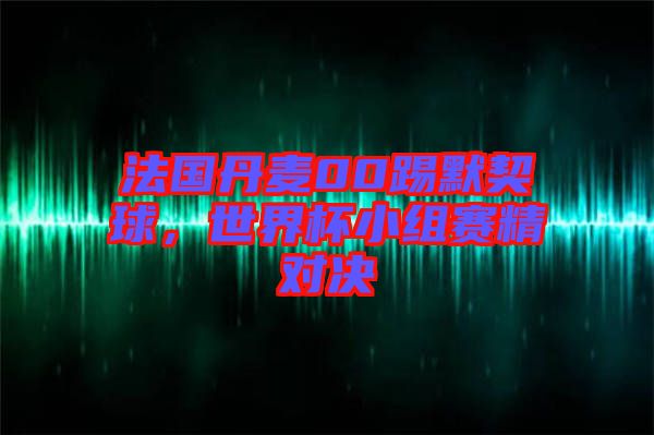 法國(guó)丹麥00踢默契球，世界杯小組賽精對(duì)決