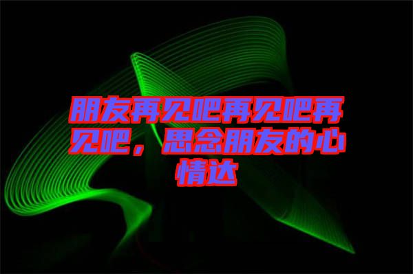 朋友再見吧再見吧再見吧，思念朋友的心情達