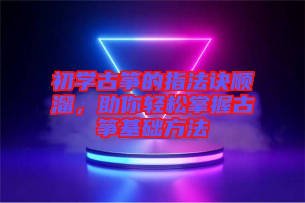 初學(xué)古箏的指法訣順溜，助你輕松掌握古箏基礎(chǔ)方法
