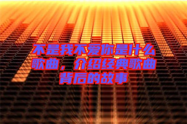 不是我不愛你是什么歌曲，介紹經(jīng)典歌曲背后的故事