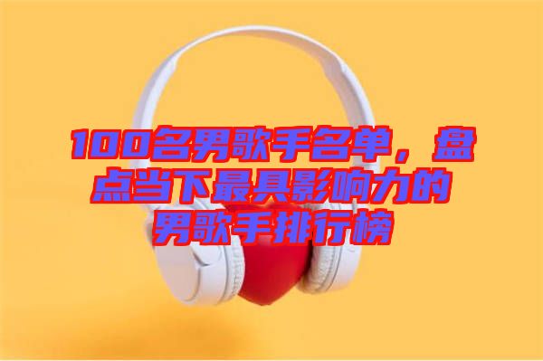 100名男歌手名單，盤點(diǎn)當(dāng)下最具影響力的男歌手排行榜
