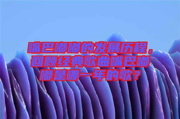 嘴巴嘟嘟的發(fā)展歷程，回顧經(jīng)典歌曲嘴巴嘟嘟是哪一年的歌？