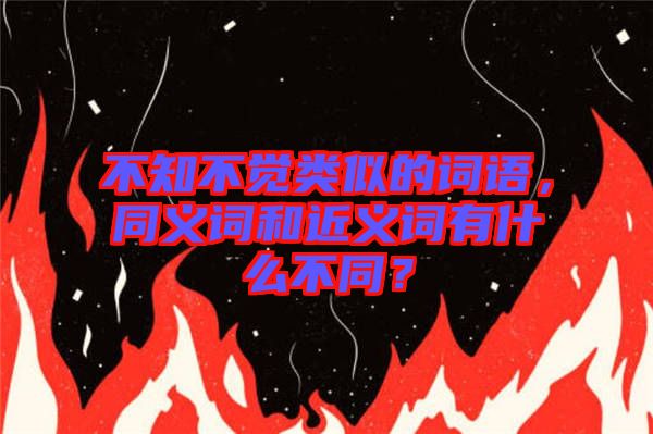 不知不覺類似的詞語，同義詞和近義詞有什么不同？