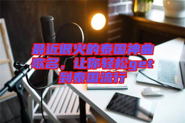 最近很火的泰國神曲歌名，讓你輕松get到泰國流行