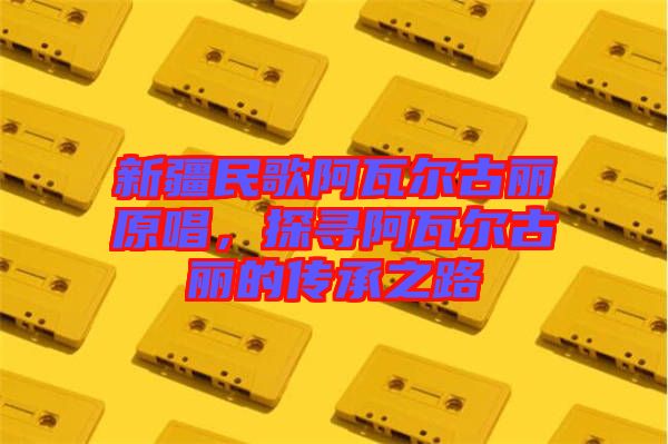 新疆民歌阿瓦爾古麗原唱，探尋阿瓦爾古麗的傳承之路