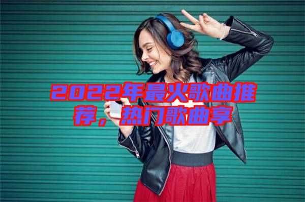 2022年最火歌曲推薦，熱門歌曲享