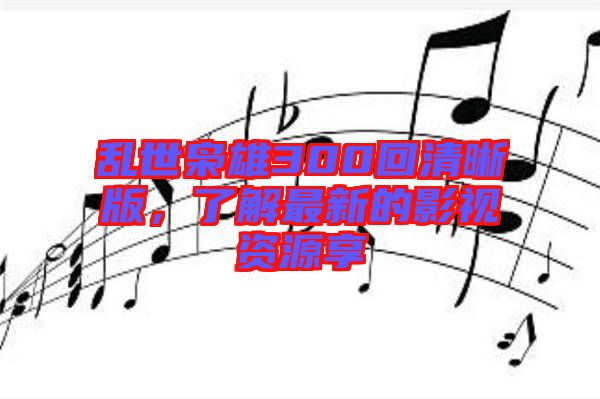 亂世梟雄300回清晰版，了解最新的影視資源享