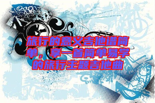 旅行的意義吉他譜簡單，享一首簡單易學(xué)的旅行主題吉他曲