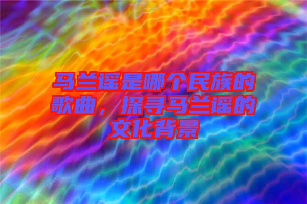 馬蘭謠是哪個民族的歌曲，探尋馬蘭謠的文化背景