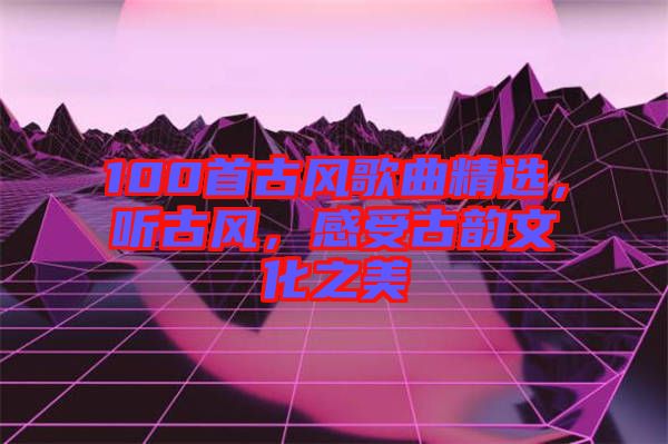 100首古風歌曲精選，聽古風，感受古韻文化之美