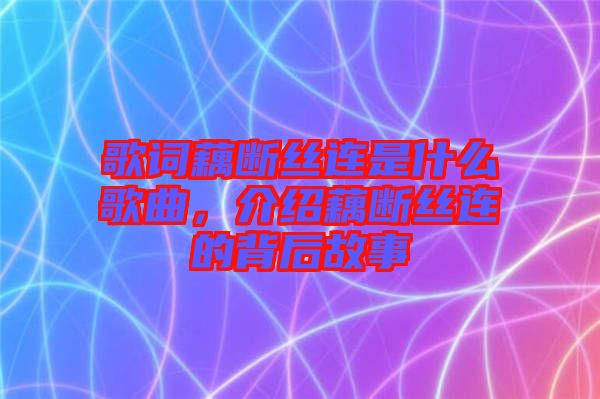 歌詞藕斷絲連是什么歌曲，介紹藕斷絲連的背后故事