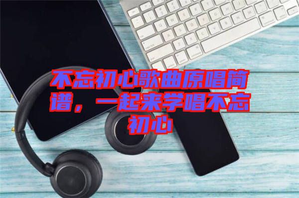 不忘初心歌曲原唱簡(jiǎn)譜，一起來(lái)學(xué)唱不忘初心