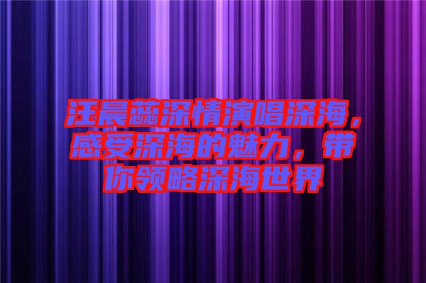 汪晨蕊深情演唱深海，感受深海的魅力，帶你領(lǐng)略深海世界