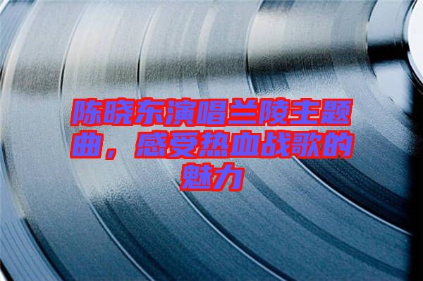 陳曉東演唱蘭陵主題曲，感受熱血戰(zhàn)歌的魅力