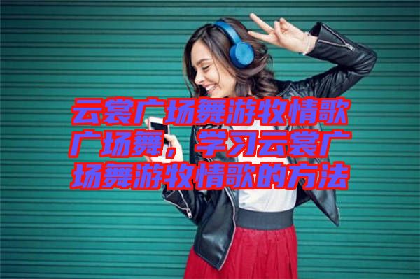 云裳廣場舞游牧情歌廣場舞，學習云裳廣場舞游牧情歌的方法