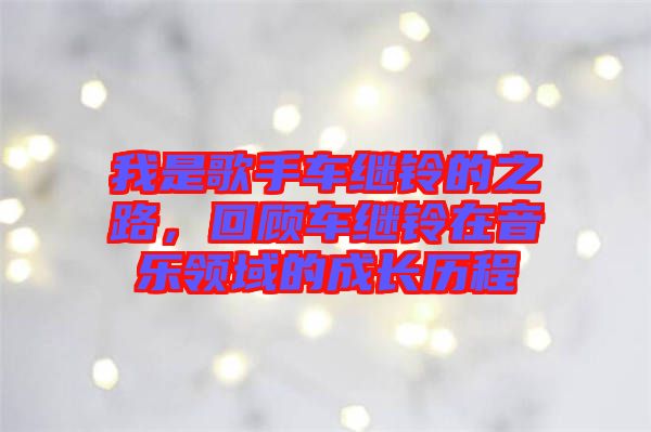 我是歌手車?yán)^鈴的之路，回顧車?yán)^鈴在音樂領(lǐng)域的成長歷程