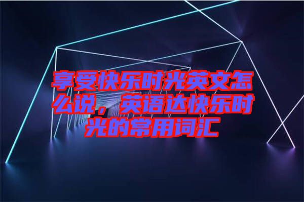 享受快樂(lè)時(shí)光英文怎么說(shuō)，英語(yǔ)達(dá)快樂(lè)時(shí)光的常用詞匯