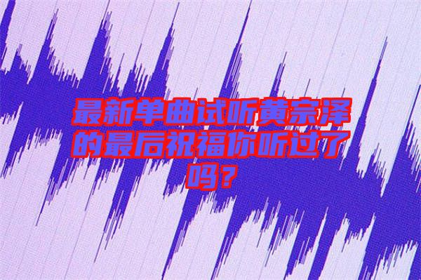 最新單曲試聽(tīng)黃宗澤的最后祝福你聽(tīng)過(guò)了嗎？