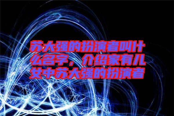 蘇大強(qiáng)的扮演者叫什么名字，介紹家有兒女中蘇大強(qiáng)的扮演者