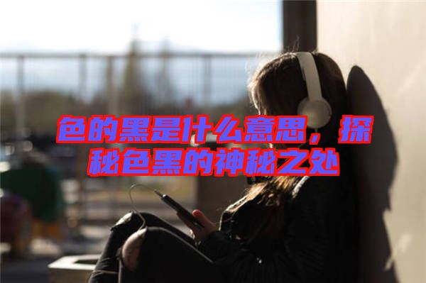 色的黑是什么意思，探秘色黑的神秘之處