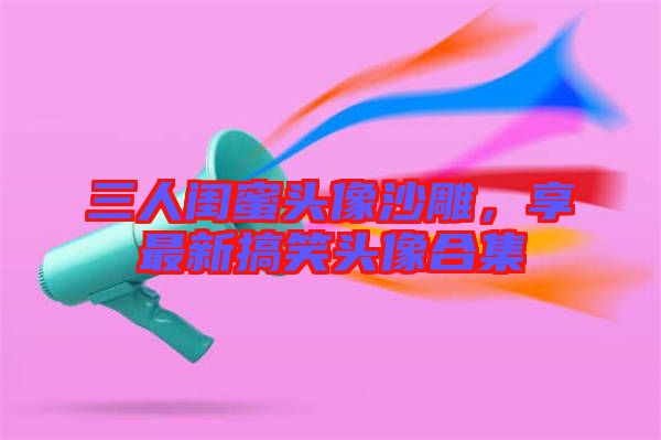 三人閨蜜頭像沙雕，享最新搞笑頭像合集
