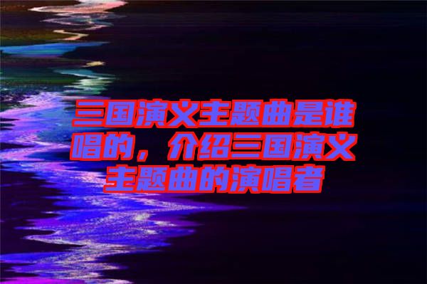 三國演義主題曲是誰唱的，介紹三國演義主題曲的演唱者