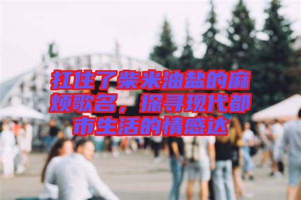 扛住了柴米油鹽的麻煩歌名，探尋現(xiàn)代都市生活的情感達(dá)