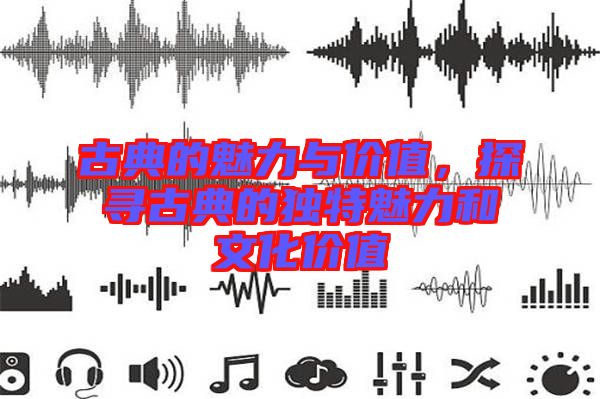 古典的魅力與價值，探尋古典的獨特魅力和文化價值