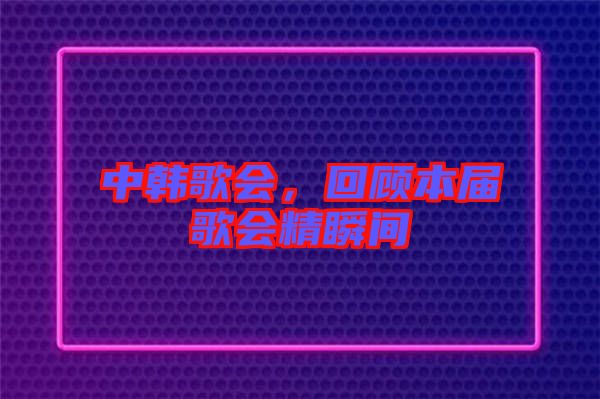 中韓歌會，回顧本屆歌會精瞬間