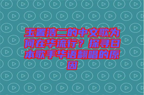 玉置浩二的中文歌為何在華流行？探尋日本歌手華語翻唱的原因