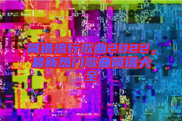 簡譜流行歌曲2022，最新熱門歌曲簡譜大全