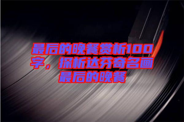 最后的晚餐賞析100字，探析達芬奇名畫最后的晚餐