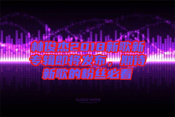 林俊杰2018新歌新專輯即將發(fā)布，期待新歌的粉絲必看