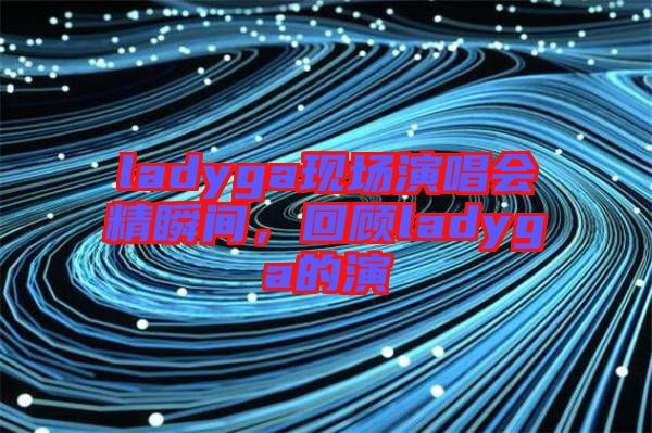 ladyga現(xiàn)場(chǎng)演唱會(huì)精瞬間，回顧ladyga的演