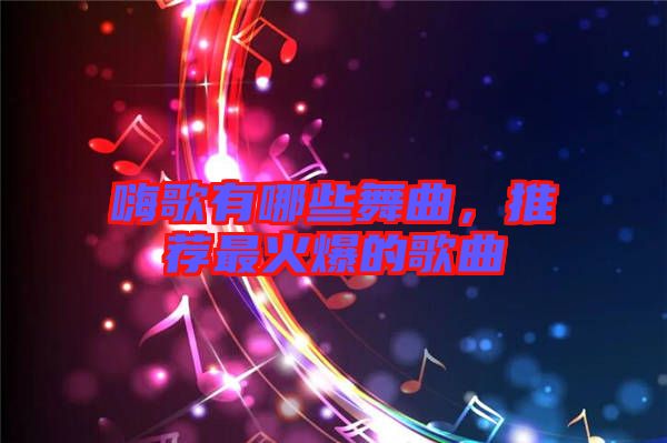 嗨歌有哪些舞曲，推薦最火爆的歌曲
