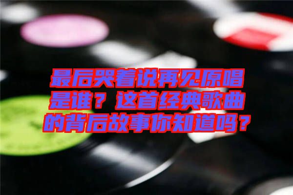 最后哭著說再見原唱是誰？這首經(jīng)典歌曲的背后故事你知道嗎？