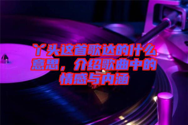 丫頭這首歌達(dá)的什么意思，介紹歌曲中的情感與內(nèi)涵