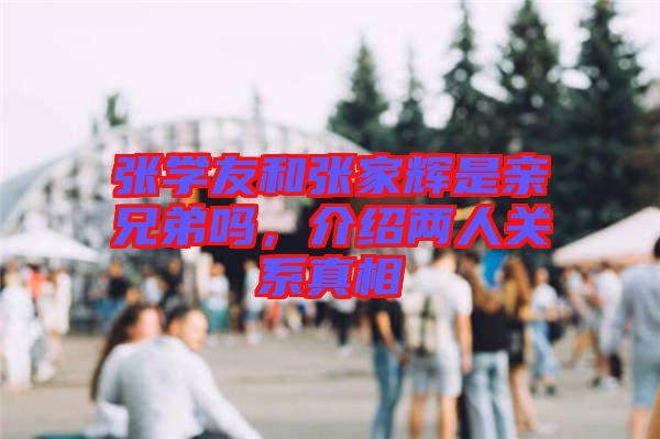 張學(xué)友和張家輝是親兄弟嗎，介紹兩人關(guān)系真相