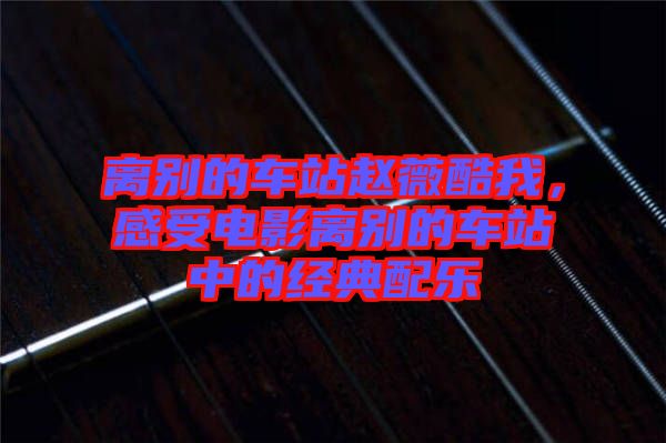 離別的車站趙薇酷我，感受電影離別的車站中的經典配樂