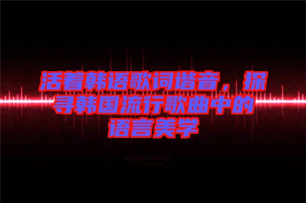 活著韓語(yǔ)歌詞諧音，探尋韓國(guó)流行歌曲中的語(yǔ)言美學(xué)