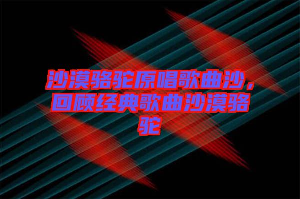 沙漠駱駝原唱歌曲沙，回顧經(jīng)典歌曲沙漠駱駝