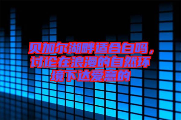 貝加爾湖畔適合白嗎，討論在浪漫的自然環(huán)境下達(dá)愛意的