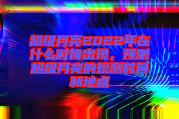超級月亮2022年在什么時候出現，預測超級月亮的觀測時間和地點