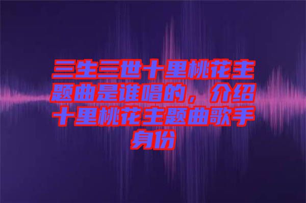 三生三世十里桃花主題曲是誰唱的，介紹十里桃花主題曲歌手身份
